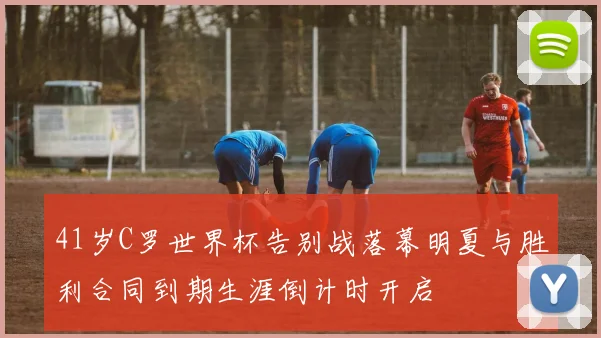 41岁C罗世界杯告别战落幕明夏与胜利合同到期生涯倒计时开启