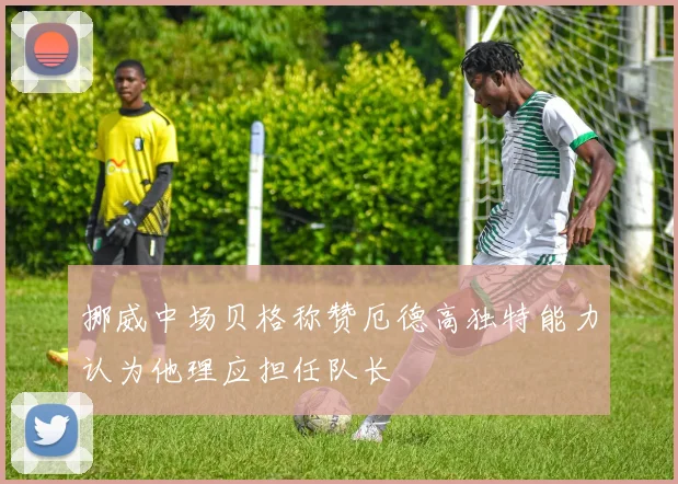 挪威中场贝格称赞厄德高独特能力认为他理应担任队长