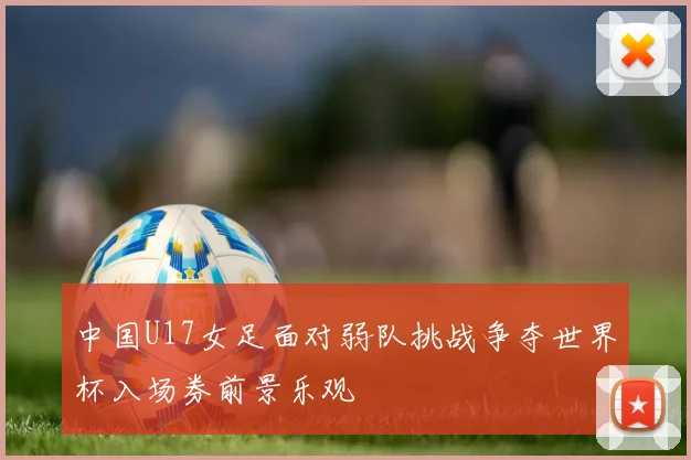 中国U17女足面对弱队挑战争夺世界杯入场券前景乐观