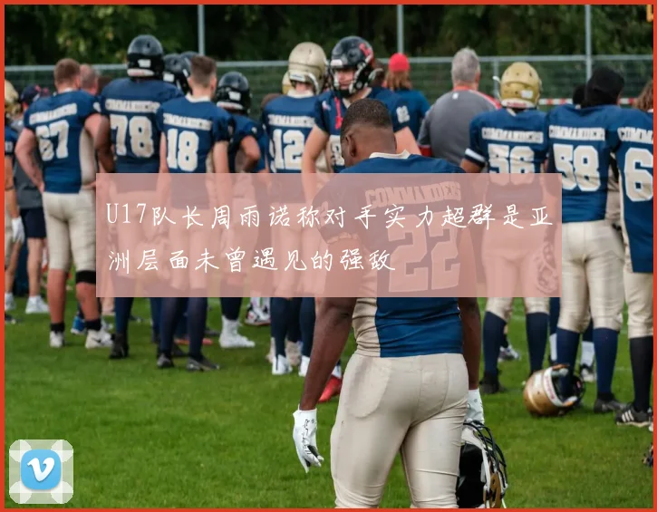 U17队长周雨诺称对手实力超群是亚洲层面未曾遇见的强敌