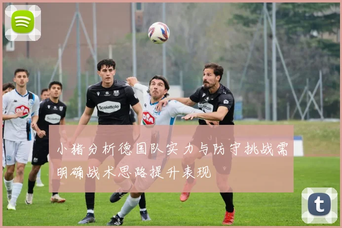 小猪分析德国队实力与防守挑战需明确战术思路提升表现