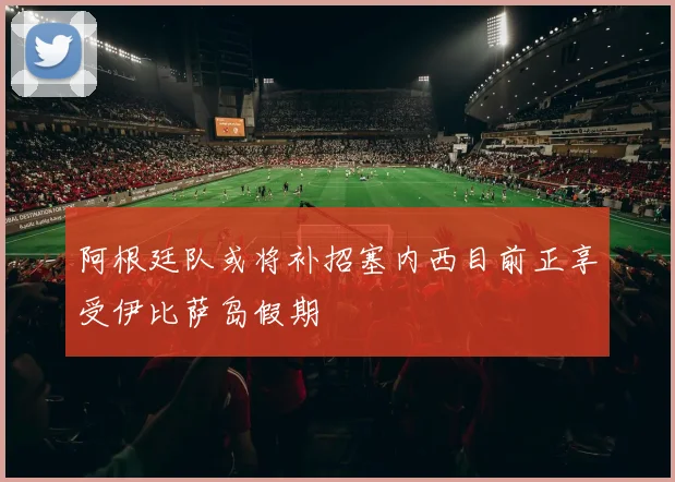 阿根廷队或将补招塞内西目前正享受伊比萨岛假期