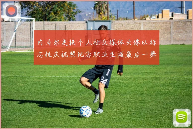 内马尔更换个人社交媒体头像以标志性庆祝照纪念职业生涯最后一舞
