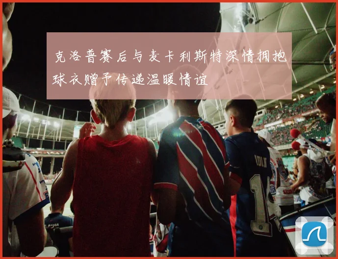 克洛普赛后与麦卡利斯特深情拥抱球衣赠予传递温暖情谊