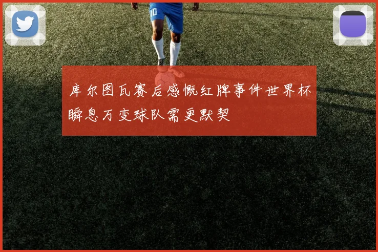 库尔图瓦赛后感慨红牌事件世界杯瞬息万变球队需更默契
