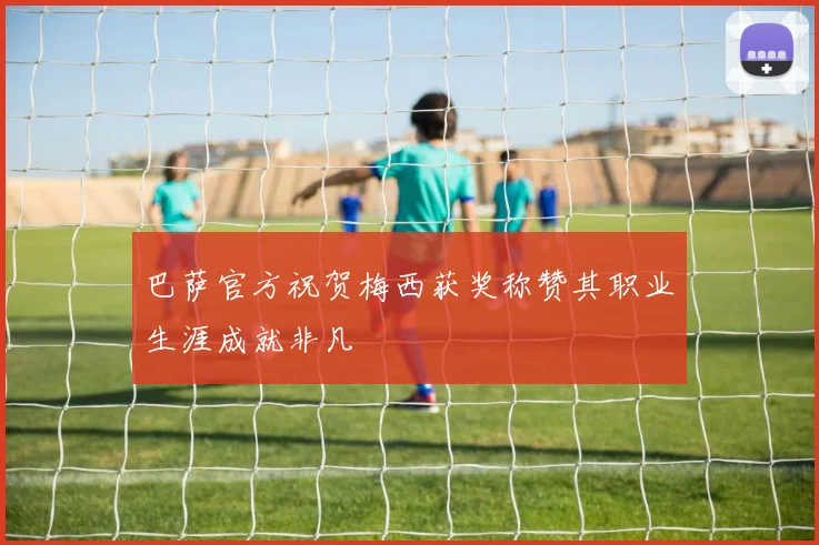 巴萨官方祝贺梅西获奖称赞其职业生涯成就非凡