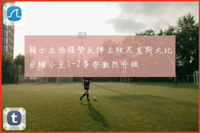 骑士主场强势反弹击败尼克斯大比分缩小至1-2争夺激烈升级