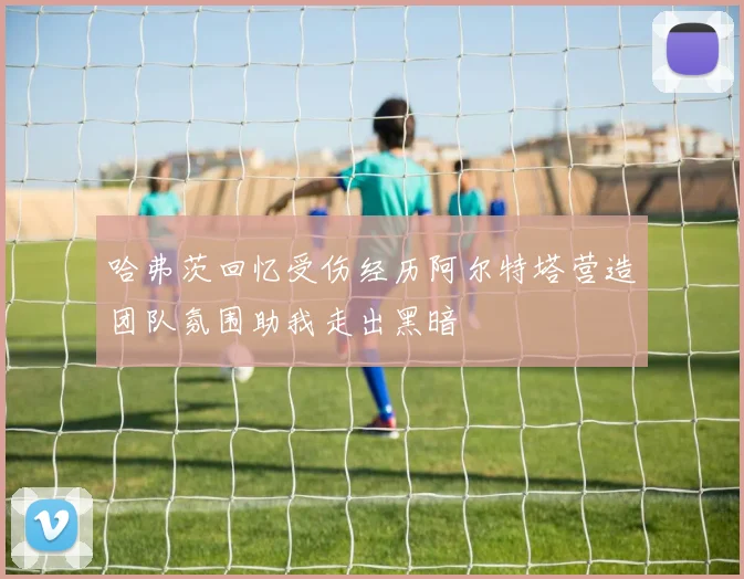 哈弗茨回忆受伤经历阿尔特塔营造团队氛围助我走出黑暗