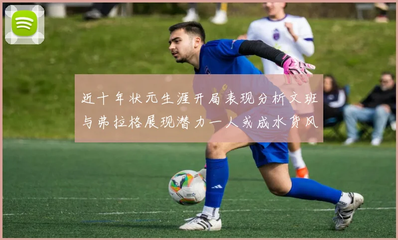 近十年状元生涯开局表现分析文班与弗拉格展现潜力一人或成水货风险