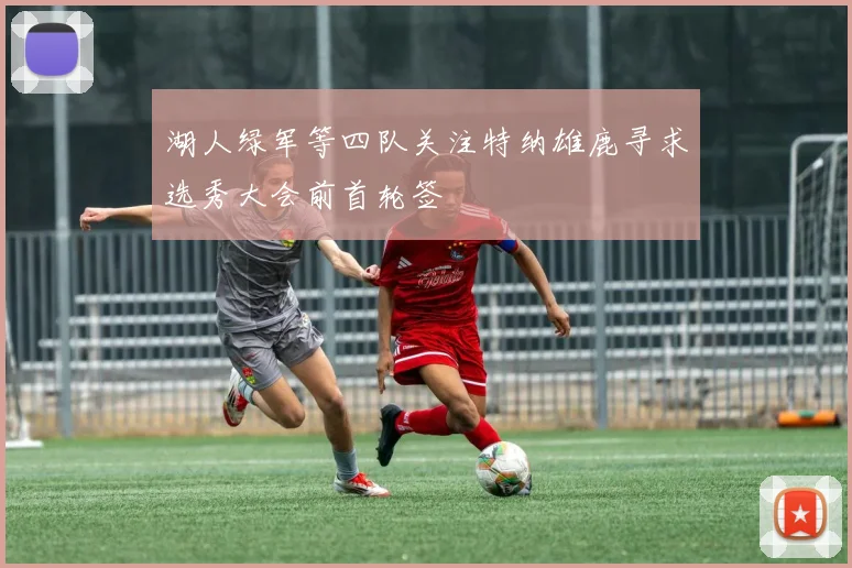 湖人绿军等四队关注特纳雄鹿寻求选秀大会前首轮签