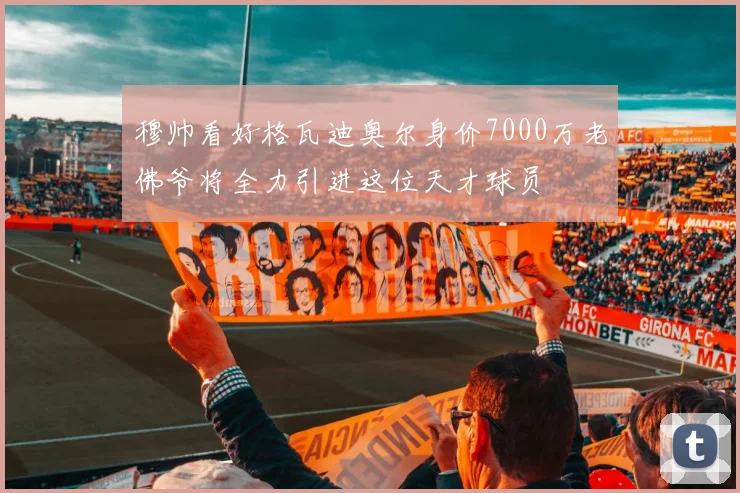 穆帅看好格瓦迪奥尔身价7000万老佛爷将全力引进这位天才球员
