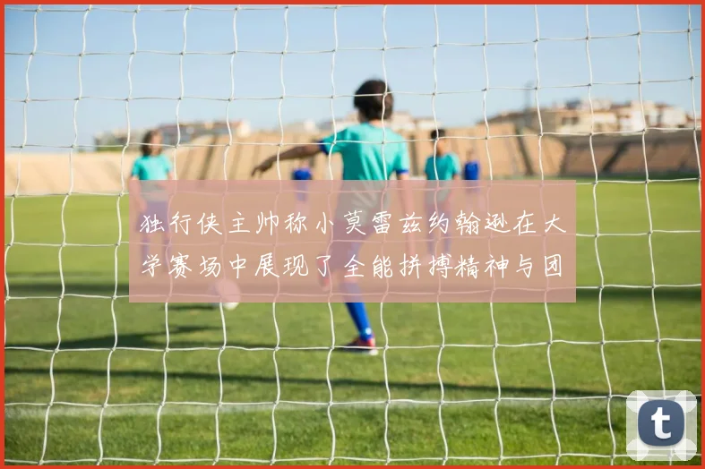 独行侠主帅称小莫雷兹约翰逊在大学赛场中展现了全能拼搏精神与团队奉献精神