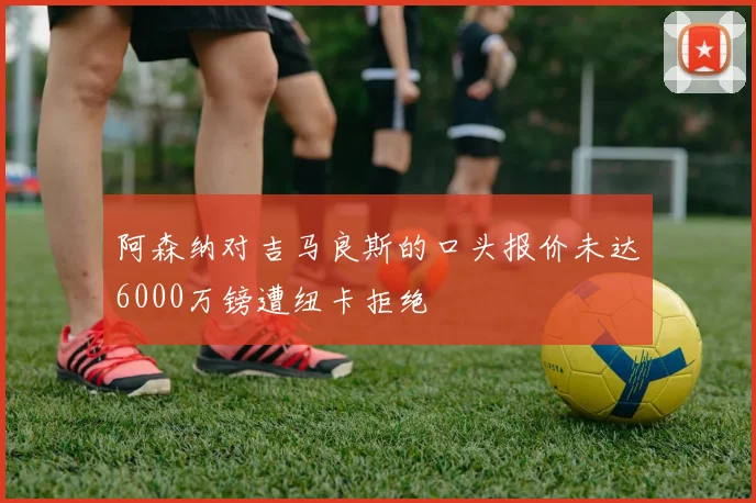 阿森纳对吉马良斯的口头报价未达6000万镑遭纽卡拒绝