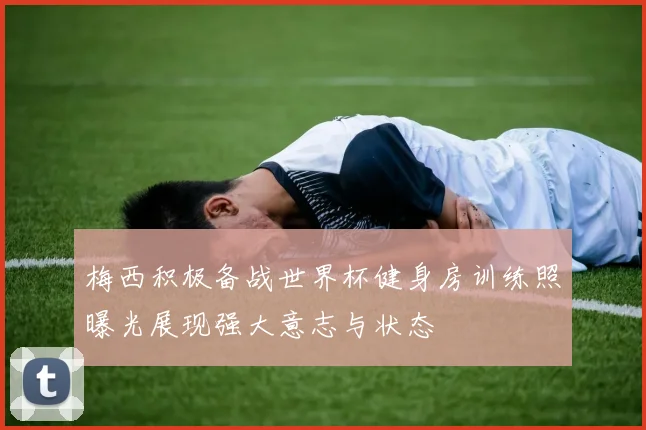 梅西积极备战世界杯健身房训练照曝光展现强大意志与状态
