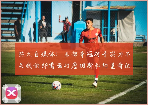 热火自媒体：东部夺冠对手实力不足我们却需面对詹姆斯和约基奇的挑战