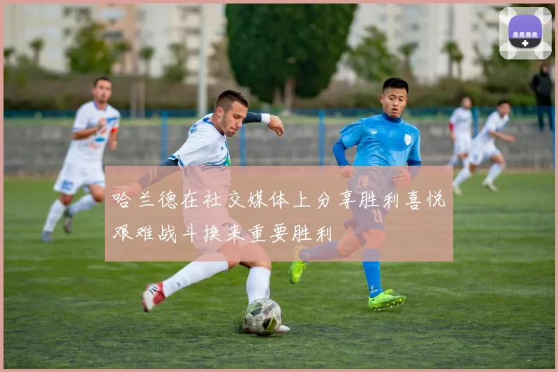 哈兰德在社交媒体上分享胜利喜悦艰难战斗换来重要胜利