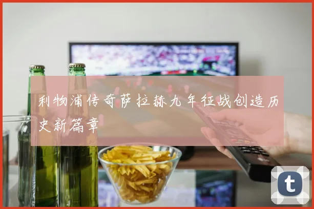 利物浦传奇萨拉赫九年征战创造历史新篇章